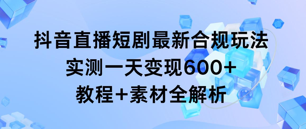 抖音直播短剧最新合规玩法，实测一天变现600+，教程+素材全解析-Xiaobei云