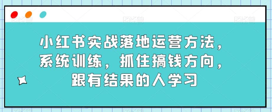 小红书实战落地运营方法，系统训练，抓住搞钱方向，跟有结果的人学习-Xiaobei云
