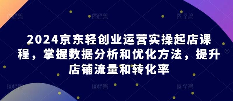 2024京东轻创业运营实操起店课程，掌握数据分析和优化方法，提升店铺流量和转化率-Xiaobei云